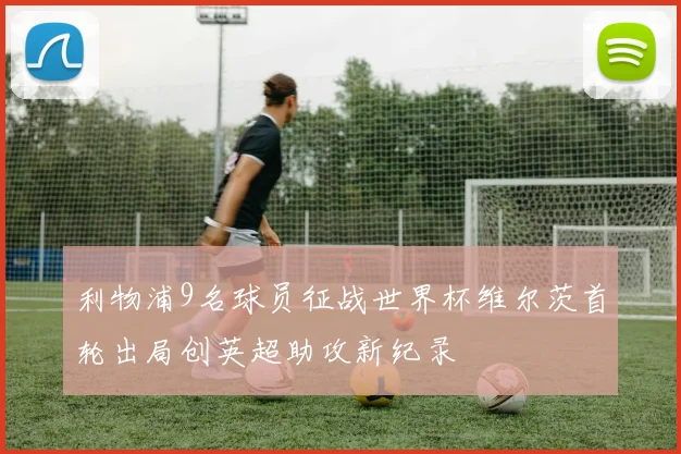 利物浦9名球员征战世界杯维尔茨首轮出局创英超助攻新纪录