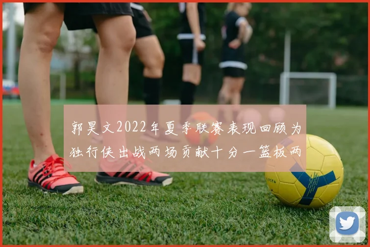 郭昊文2022年夏季联赛表现回顾为独行侠出战两场贡献十分一篮板两助攻
