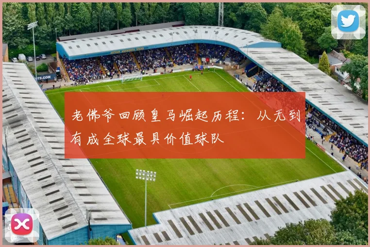 老佛爷回顾皇马崛起历程：从无到有成全球最具价值球队