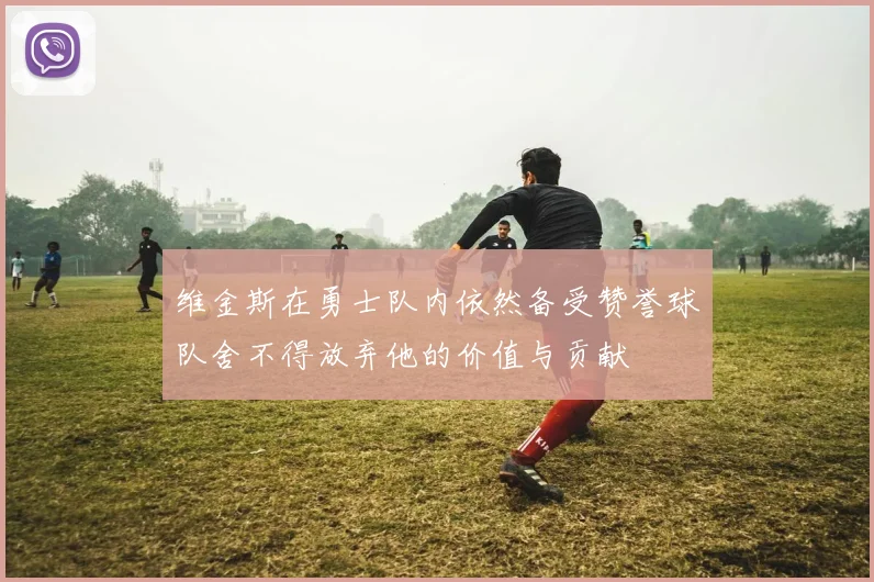 维金斯在勇士队内依然备受赞誉球队舍不得放弃他的价值与贡献