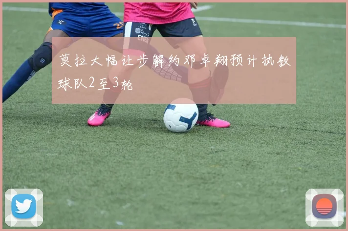 莫拉大幅让步解约邓卓翔预计执教球队2至3轮