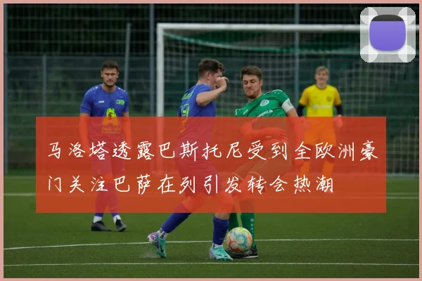 马洛塔透露巴斯托尼受到全欧洲豪门关注巴萨在列引发转会热潮