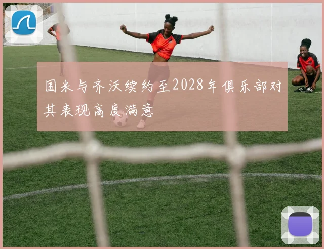国米与齐沃续约至2028年俱乐部对其表现高度满意