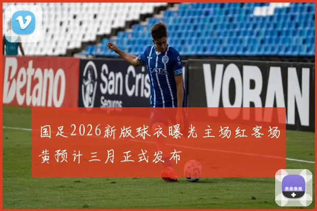 国足2026新版球衣曝光主场红客场黄预计三月正式发布