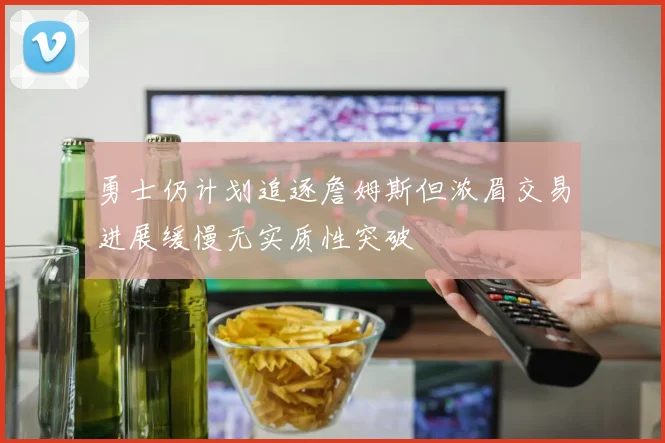 勇士仍计划追逐詹姆斯但浓眉交易进展缓慢无实质性突破