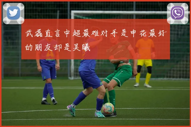 武磊直言中超最难对手是申花最好的朋友却是吴曦