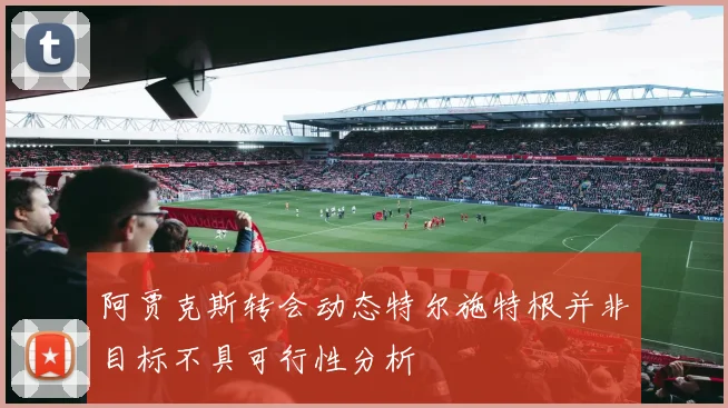阿贾克斯转会动态特尔施特根并非目标不具可行性分析