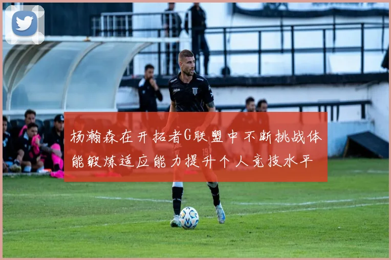 杨瀚森在开拓者G联盟中不断挑战体能锻炼适应能力提升个人竞技水平