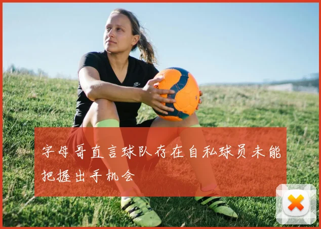 字母哥直言球队存在自私球员未能把握出手机会