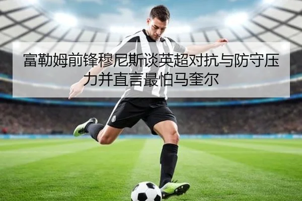 富勒姆前锋穆尼斯谈英超对抗与防守压力并直言最怕马奎尔（jiuyousports）